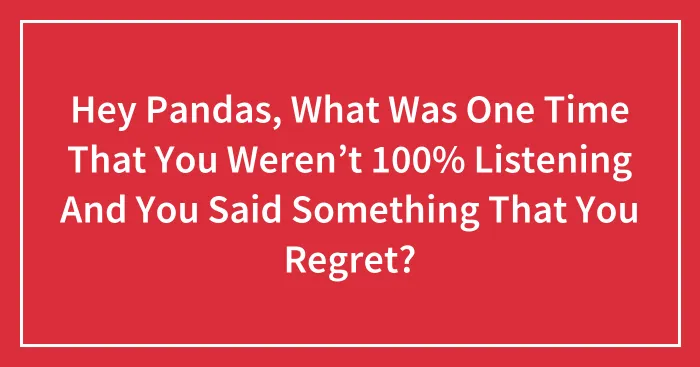 Hey Pandas, What Was One Time That You Weren’t 100% Listening And You Said Something That You Regret? (Closed)