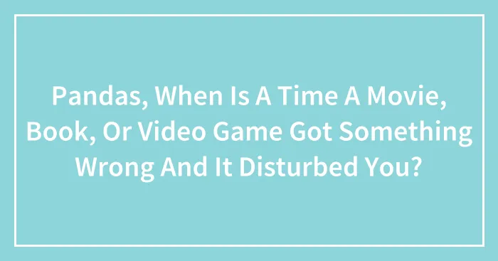 Pandas, When Is A Time A Movie, Book, Or Video Game Got Something Wrong And It Disturbed You? (Closed)