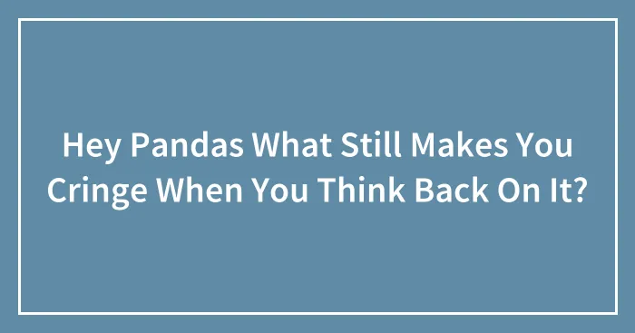 Hey Pandas What Still Makes You Cringe When You Think Back On It?
