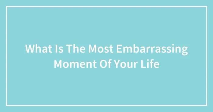 What Is The Most Embarrassing Moment Of Your Life