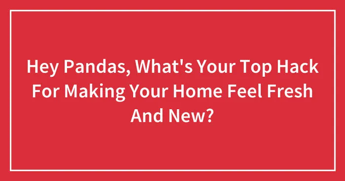 Hey Pandas, What's Your Top Hack For Making Your Home Feel Fresh And New?