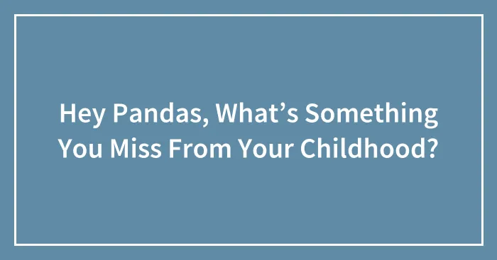 Hey Pandas, What’s Something You Miss From Your Childhood?