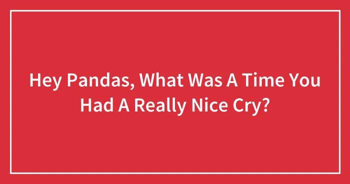 Hey Pandas, What Was A Time You Had A Really Nice Cry? (Closed)