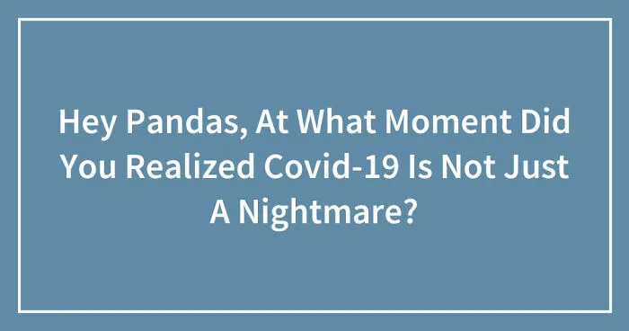 Hey Pandas, At What Moment Did You Realized Covid-19 Is Not Just A Nightmare? (Closed)