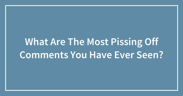 What Are The Most Pissing Off Comments You Have Ever Seen?