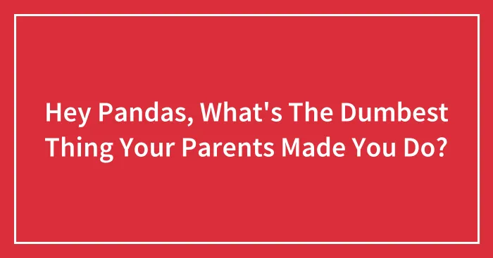 Hey Pandas, What's The Dumbest Thing Your Parents Made You Do? (Closed)