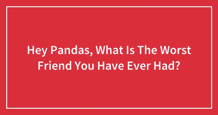 Hey Pandas, What Is The Worst Friend You Have Ever Had? (Closed)