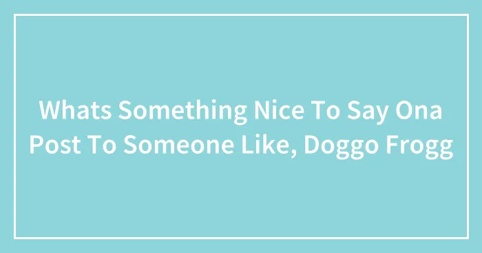 Whats Something Nice To Say Ona Post To Someone Like, Doggo Frogg