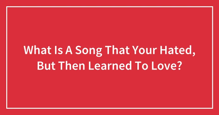 What Is A Song That Your Hated, But Then Learned To Love?
