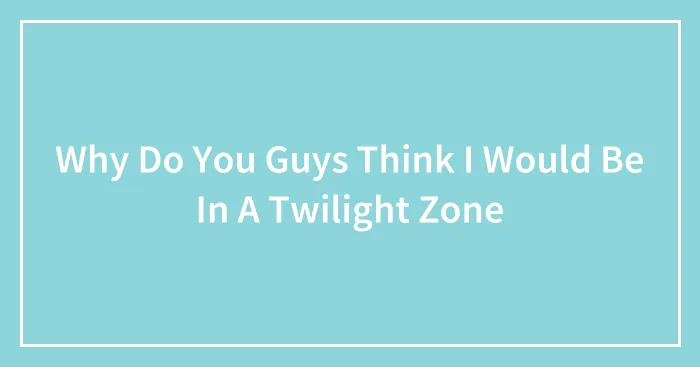 Why Do You Guys Think I Would Be In A Twilight Zone