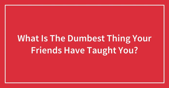 What Is The Dumbest Thing Your Friends Have Taught You?