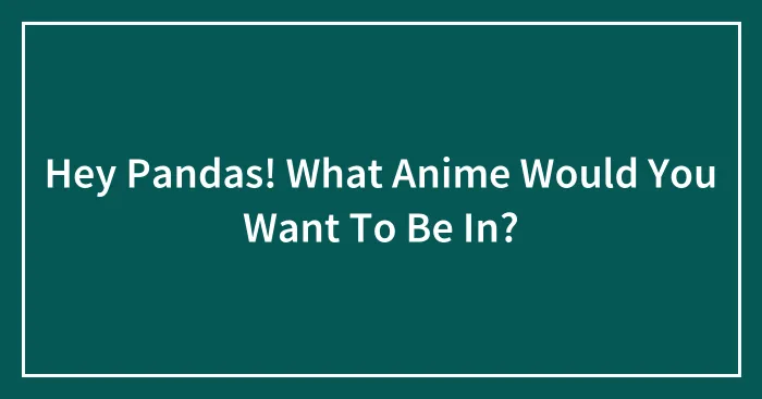 Hey Pandas! What Anime Would You Want To Be In?