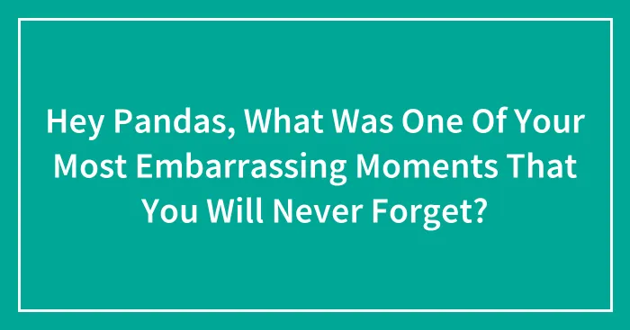 Hey Pandas, What Was One Of Your Most Embarrassing Moments That You Will Never Forget? (Closed)