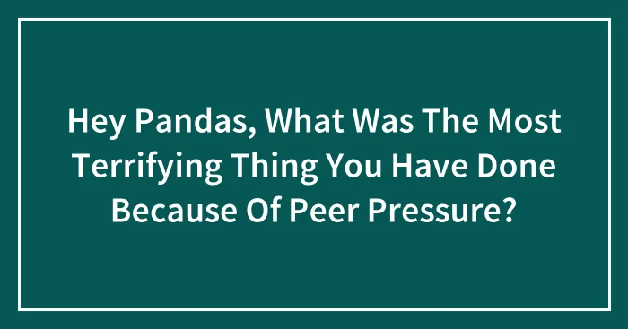 Hey Pandas, What Was The Most Terrifying Thing You Have Done Because Of Peer Pressure? (Closed)