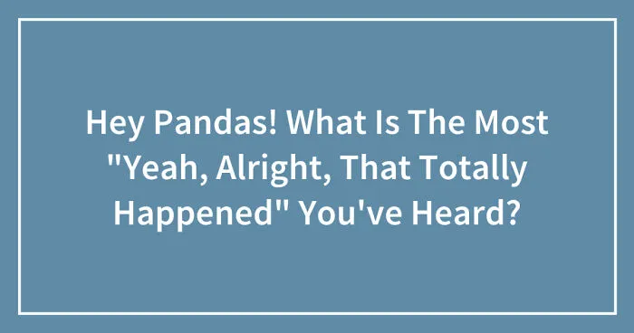 Hey Pandas! What Is The Most "Yeah, Alright, That Totally Happened" You've Heard? (Closed)
