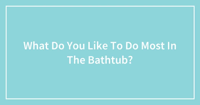 What Do You Like To Do Most In The Bathtub? (Closed)