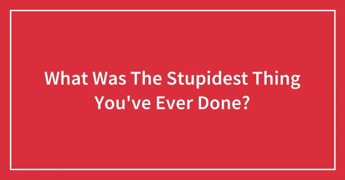 What Was The Stupidest Thing You've Ever Done?