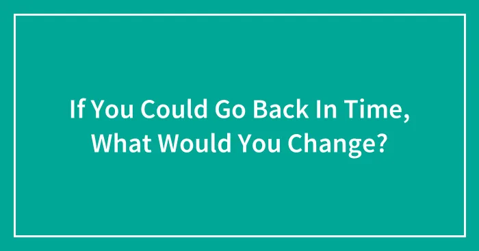 If You Could Go Back In Time, What Would You Change?