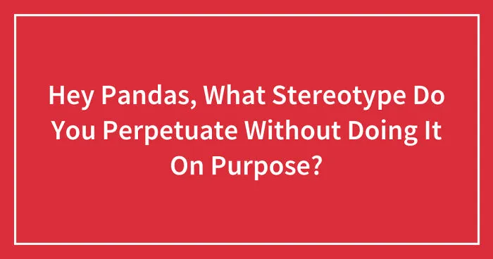 Hey Pandas, What Stereotype Do You Perpetuate Without Doing It On Purpose? (Closed)