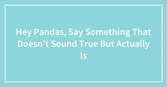 Hey Pandas, Say Something That Doesn't Sound True But Actually Is (Closed)