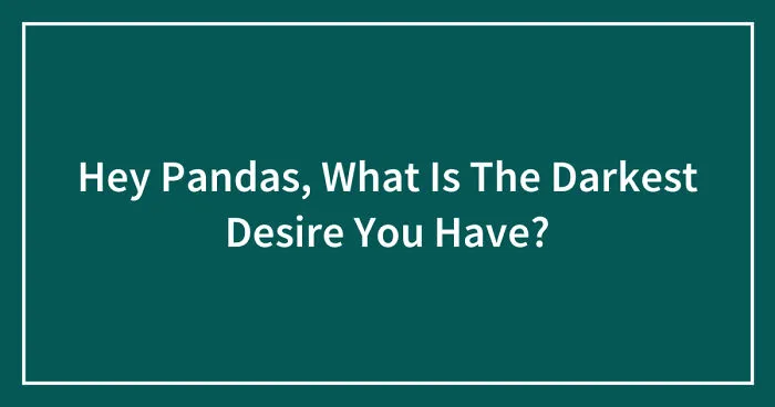 Hey Pandas, What Is The Darkest Desire You Have? (Closed)