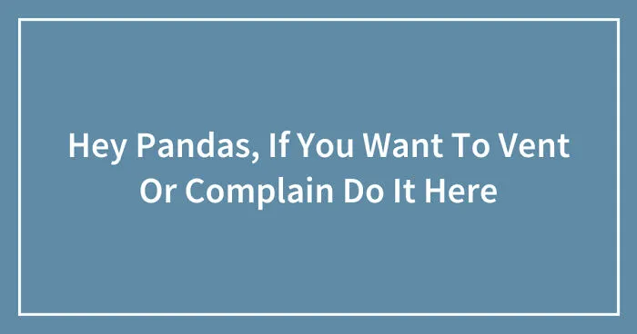 Hey Pandas, If You Want To Vent Or Complain Do It Here (Closed)