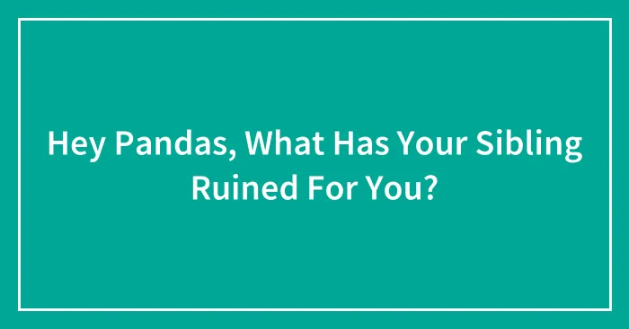 Hey Pandas, What Has Your Sibling Ruined For You? (Closed)