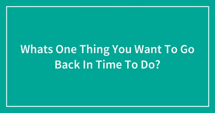 Whats One Thing You Want To Go Back In Time To Do?