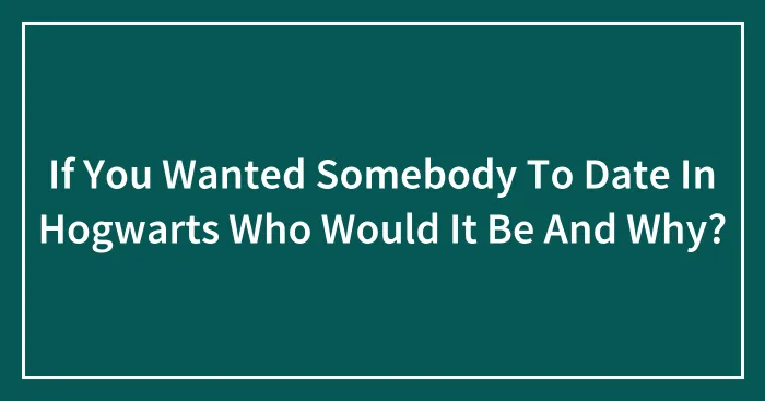If You Wanted Somebody To Date In Hogwarts Who Would It Be And Why?
