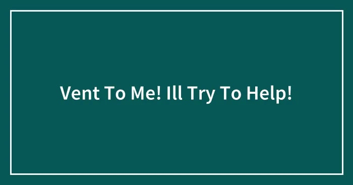 Vent To Me! Ill Try To Help!