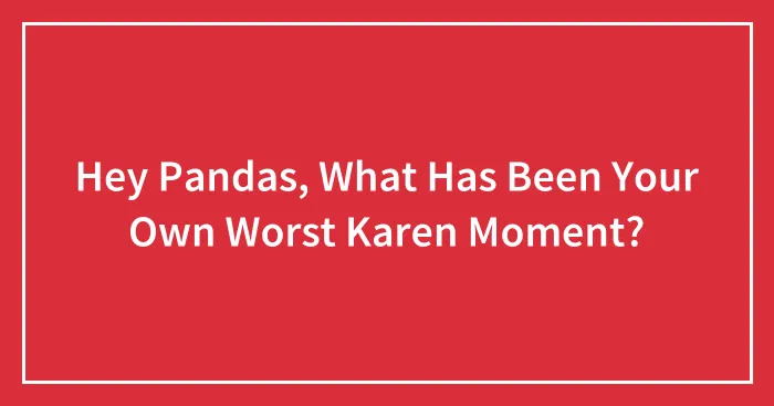 Hey Pandas, What Has Been Your Own Worst Karen Moment? (Closed)