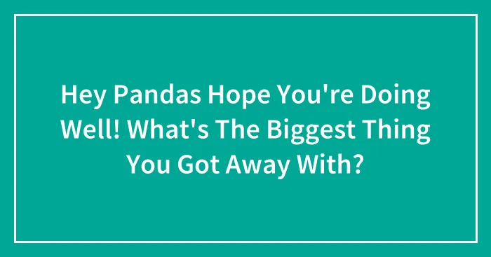 Hey Pandas Hope You're Doing Well! What's The Biggest Thing You Got Away With?