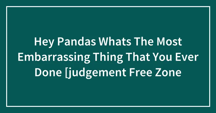 Hey Pandas Whats The Most Embarrassing Thing That You Ever Done [judgement Free Zone