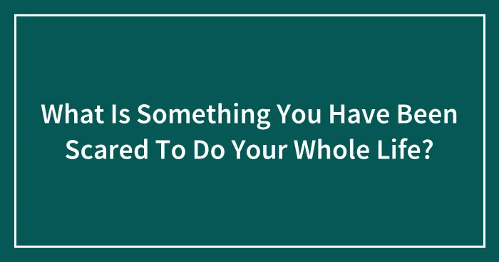 What Is Something You Have Been Scared To Do Your Whole Life?