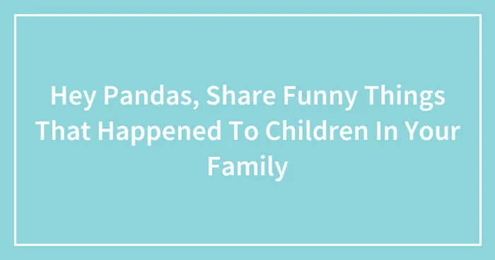 Hey Pandas, Share Funny Things That Happened To Children In Your Family (Closed)