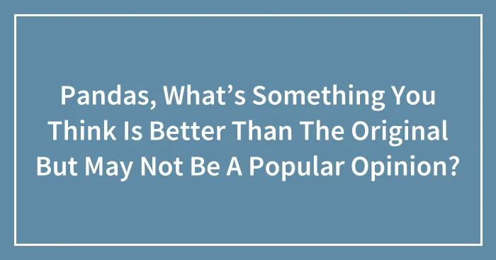 Pandas, What’s Something You Think Is Better Than The Original But May Not Be A Popular Opinion? (Closed)