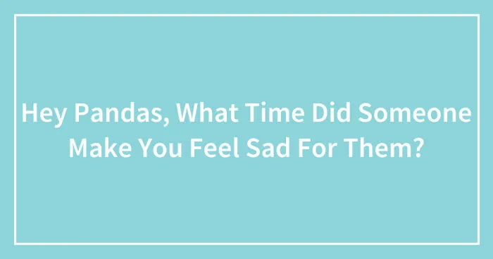 Hey Pandas, What Time Did Someone Make You Feel Sad For Them? (Closed)