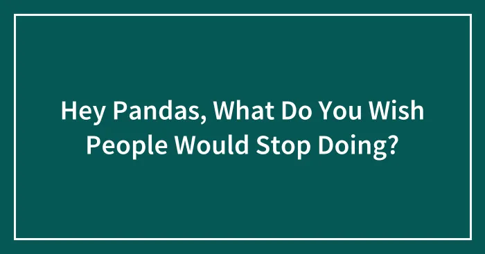Hey Pandas, What Do You Wish People Would Stop Doing? (Closed)