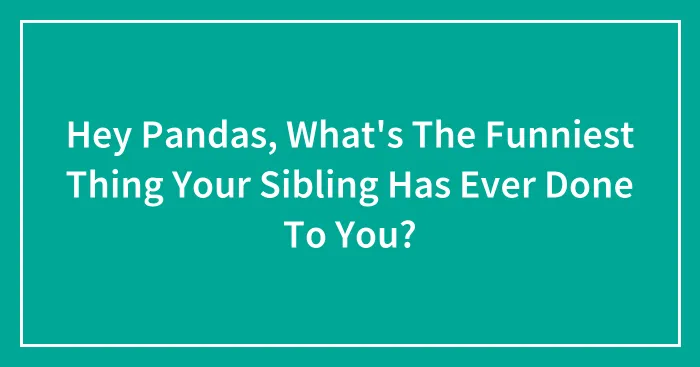 Hey Pandas, What's The Funniest Thing Your Sibling Has Ever Done To You? (Closed)