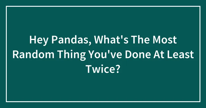 Hey Pandas, What's The Most Random Thing You've Done At Least Twice? (Closed)