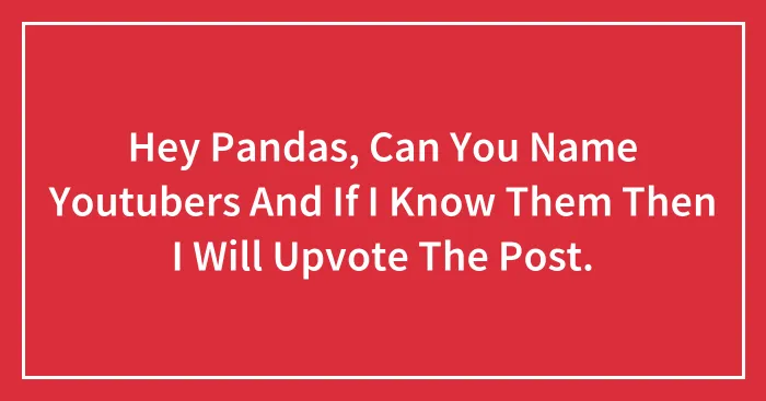 Hey Pandas, Can You Name Youtubers And If I Know Them Then I Will Upvote The Post.