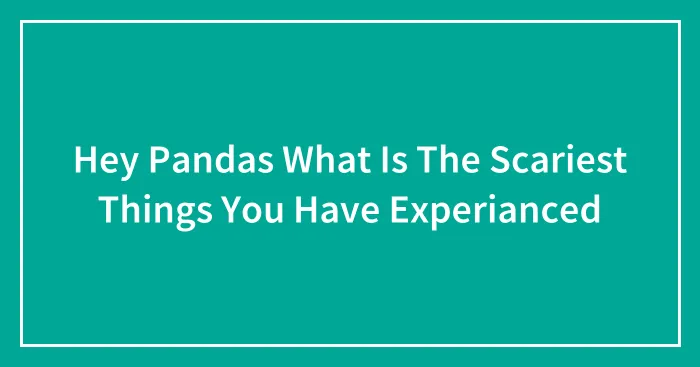 Hey Pandas What Is The Scariest Things You Have Experianced