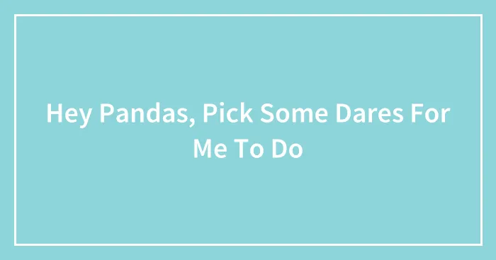 Hey Pandas, Pick Some Dares For Me To Do