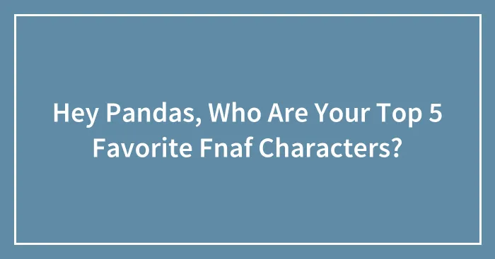Hey Pandas, Who Are Your Top 5 Favorite Fnaf Characters?