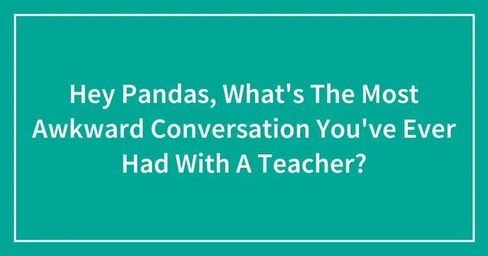 Hey Pandas, What's The Most Awkward Conversation You've Ever Had With A Teacher? (Closed)