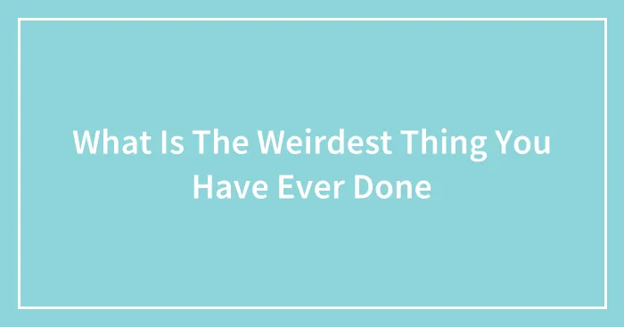 What Is The Weirdest Thing You Have Ever Done