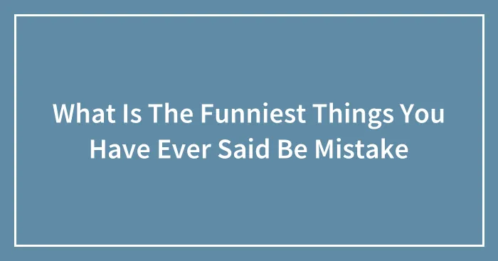 What Is The Funniest Things You Have Ever Said Be Mistake