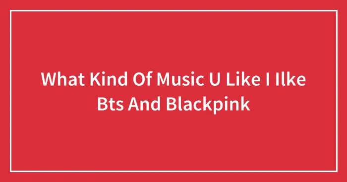 What Kind Of Music U Like I Ilke Bts And Blackpink