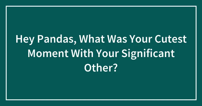 Hey Pandas, What Was Your Cutest Moment With Your Significant Other? (Closed)