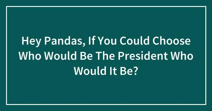 Hey Pandas, If You Could Choose Who Would Be The President Who Would It Be? (Closed)